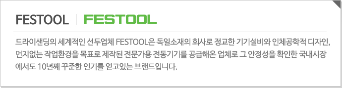 FESTTOOL - 드라이샌딩의 세계적인 선두업체 FESTOOL은 독일소재의 회사로 정교한 기기설비와 인체공학적 디자인, 먼지없는 작업환경을 목표로 제작된 전문가용 전동기기를 공급해온 업체로 그 안정성을 확인한 국내시장에서도 10년째 꾸준한 인기를 얻고있는 브랜드입니다.