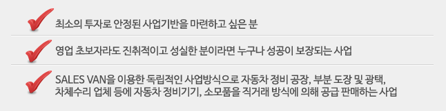 최소의 투자로 안정된 사업기반을 마련하고 싶은 분, 영업 초보자라도 진취적이고 성실한 분이라면 누구나 성공이 보장되는 사업, SALES VAN을 이용한 독립적인 사업방식으로 자동차 정비 공장, 부분 도장 및 광택, 차체수리 업체 등에 자동차 정비기기, 소모품을 직거래 방식에 의해 공급 판매하는 사업